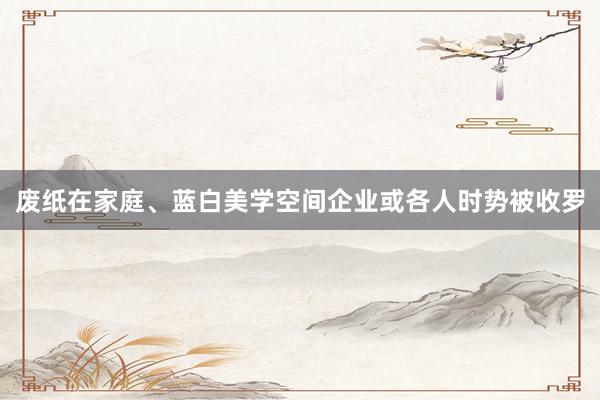 废纸在家庭、蓝白美学空间企业或各人时势被收罗